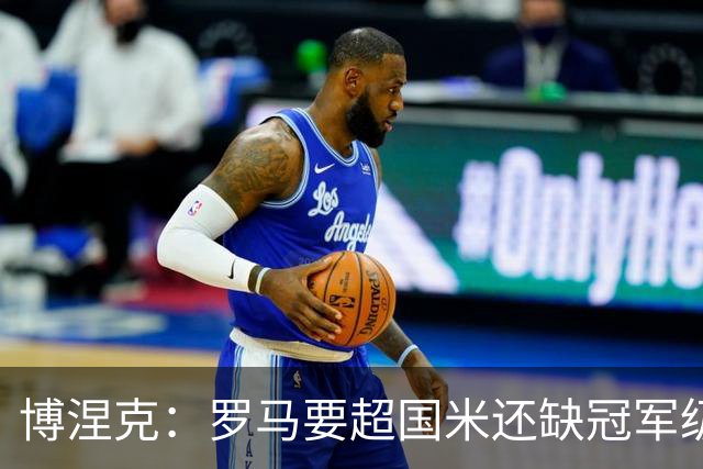 博涅克：罗马要超国米还缺冠军级球员，真正拉开差距的是球员