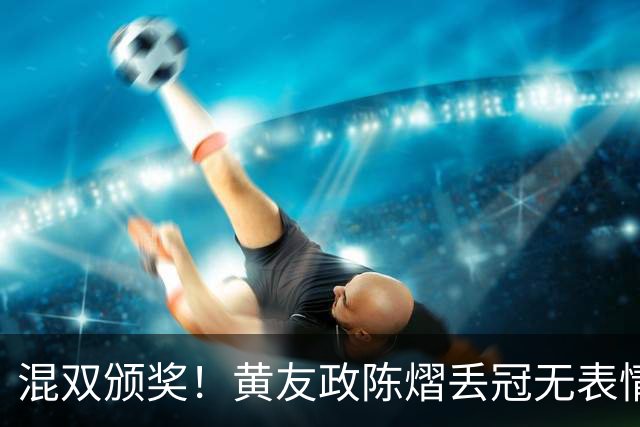 混双颁奖！黄友政陈熠丢冠无表情，张本美和全程开心，松岛辉空仍一脸冷静