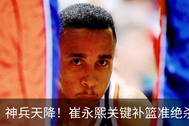 神兵天降！崔永熙关键补篮准绝杀 赛后引爆舆论获盛赞