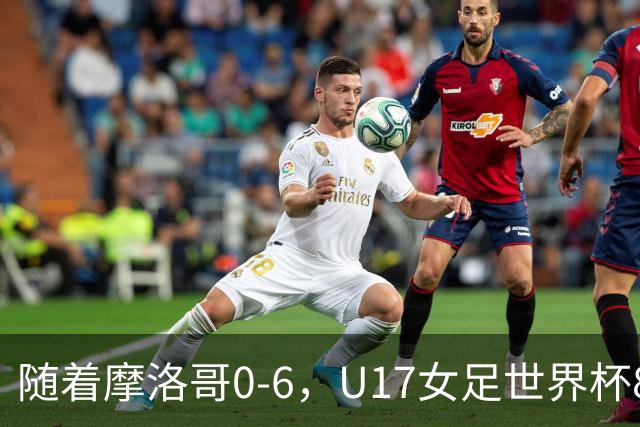 随着摩洛哥0-6，U17女足世界杯8强已诞生3席：1支东亚劲旅在列